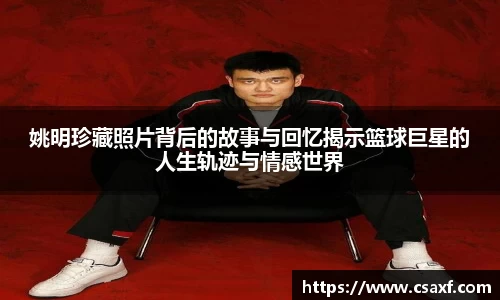 姚明珍藏照片背后的故事与回忆揭示篮球巨星的人生轨迹与情感世界
